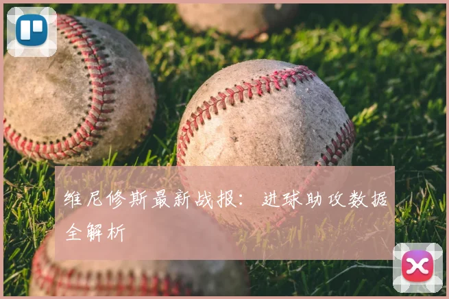 维尼修斯最新战报:进球助攻数据全解析
