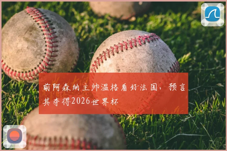前阿森纳主帅温格看好法国，预言其夺得2026世界杯