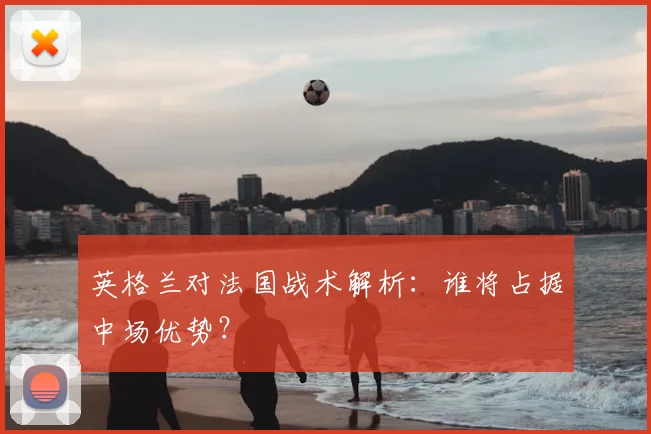 英格兰对法国战术解析:谁将占据中场优势?