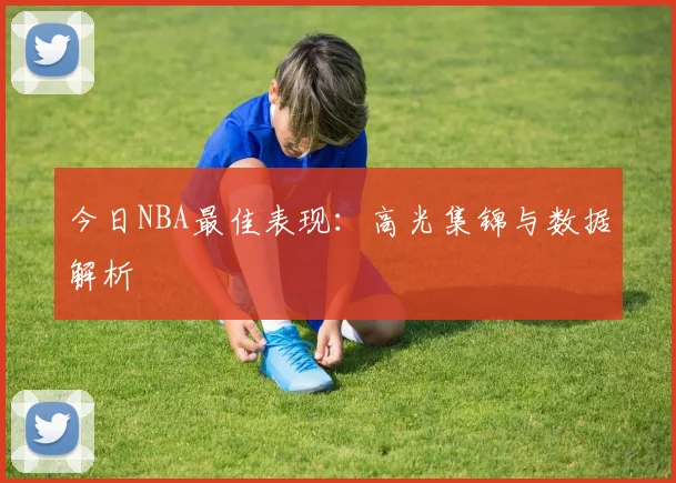 今日NBA最佳表现：高光集锦与数据解析