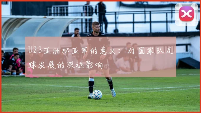 U23亚洲杯亚军的意义：对国家队足球发展的深远影响