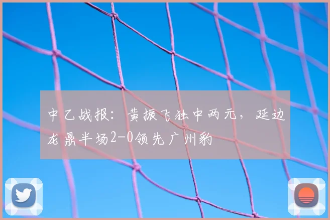 中乙战报：黄振飞独中两元，延边龙鼎半场2-0领先广州豹