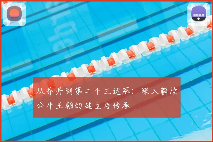 从乔丹到第二个三连冠：深入解读公牛王朝的建立与传承