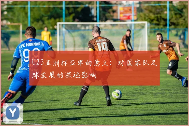 U23亚洲杯亚军的意义：对国家队足球发展的深远影响