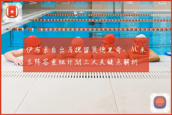 伊布亲自出马挽留莫德里奇,AC米兰阵容重组计划三大关键点解析