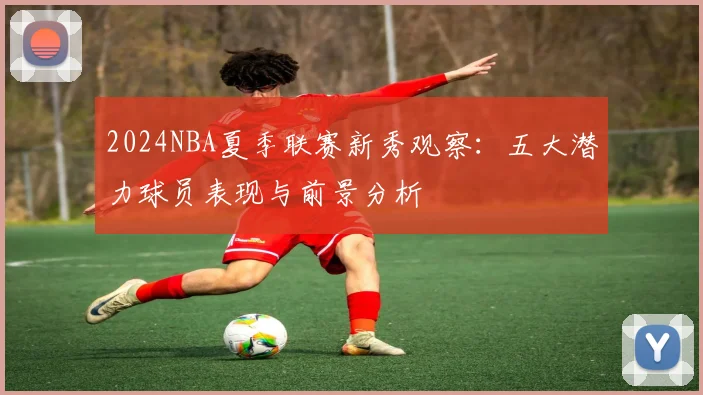 2024NBA夏季联赛新秀观察：五大潜力球员表现与前景分析